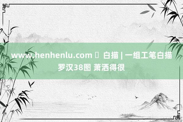 www.henhenlu.com ​白描 | 一组工笔白描罗汉38图 萧洒得很