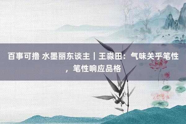 百事可撸 水墨丽东谈主|王淼田:气味关乎笔性,笔性响应品格