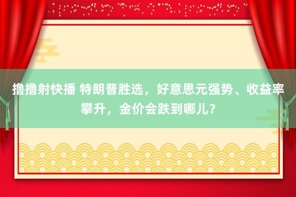 撸撸射快播 特朗普胜选，好意思元强势、收益率攀升，金价会跌到哪儿？