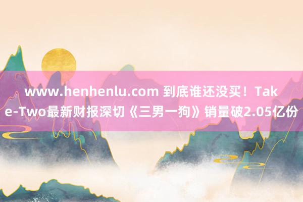 www.henhenlu.com 到底谁还没买！Take-Two最新财报深切《三男一狗》销量破2.05亿份