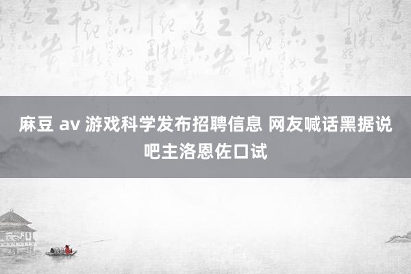 麻豆 av 游戏科学发布招聘信息 网友喊话黑据说吧主洛恩佐口试