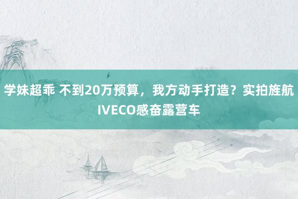 学妹超乖 不到20万预算，我方动手打造？实拍旌航IVECO感奋露营车