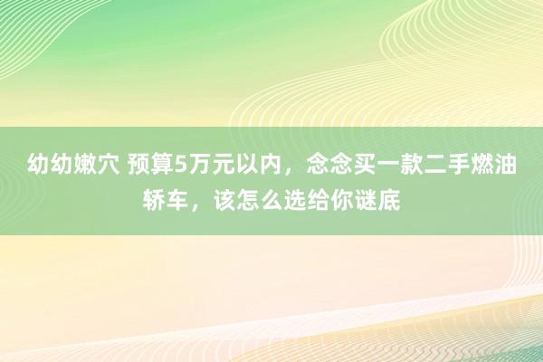 幼幼嫩穴 预算5万元以内，念念买一款二手燃油轿车，该怎么选给你谜底