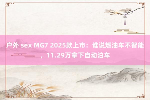 户外 sex MG7 2025款上市：谁说燃油车不智能，11.29万拿下自动泊车