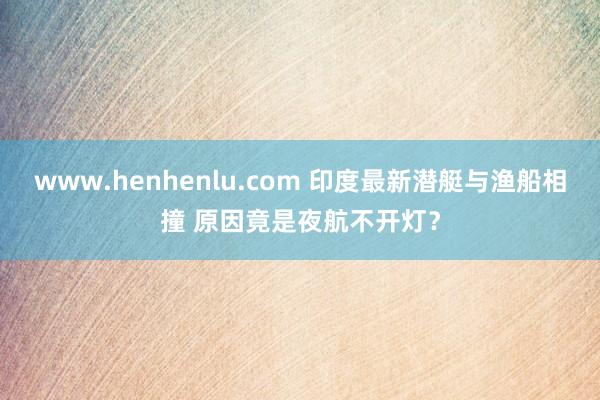 www.henhenlu.com 印度最新潜艇与渔船相撞 原因竟是夜航不开灯?