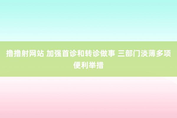 撸撸射网站 加强首诊和转诊做事 三部门淡薄多项便利举措