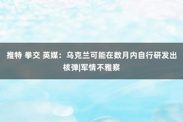 推特 拳交 英媒：乌克兰可能在数月内自行研发出核弹|军情不雅察