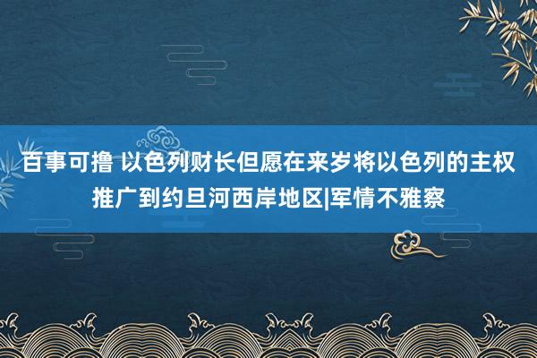 百事可撸 以色列财长但愿在来岁将以色列的主权推广到约旦河西岸地区|军情不雅察