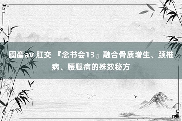 國產av 肛交 『念书会13』融合骨质増生、颈椎病、腰腿病的殊效秘方