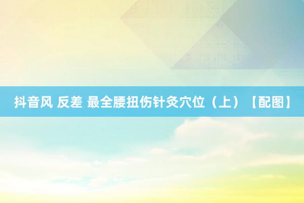 抖音风 反差 最全腰扭伤针灸穴位（上）【配图】