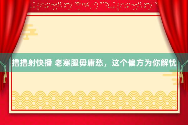 撸撸射快播 老寒腿毋庸愁，这个偏方为你解忧