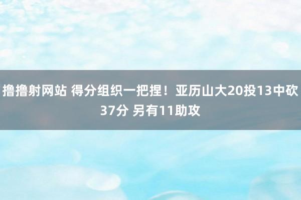 撸撸射网站 得分组织一把捏！亚历山大20投13中砍37分 另有11助攻