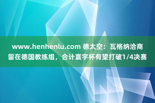 www.henhenlu.com 德太空：瓦格纳洽商留在德国教练组，合计寰宇杯有望打破1/4决赛