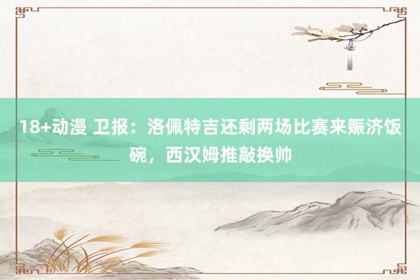 18+动漫 卫报：洛佩特吉还剩两场比赛来赈济饭碗，西汉姆推敲换帅