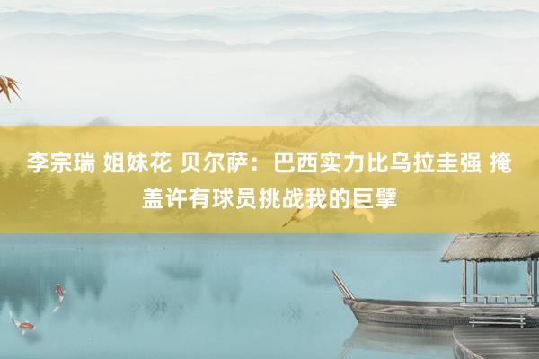 李宗瑞 姐妹花 贝尔萨：巴西实力比乌拉圭强 掩盖许有球员挑战我的巨擘