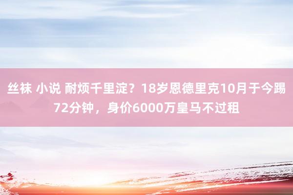 丝袜 小说 耐烦千里淀？18岁恩德里克10月于今踢72分钟，身价6000万皇马不过租