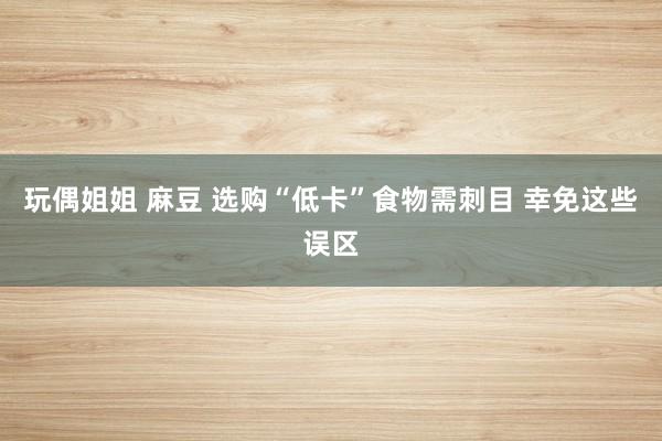 玩偶姐姐 麻豆 选购“低卡”食物需刺目 幸免这些误区