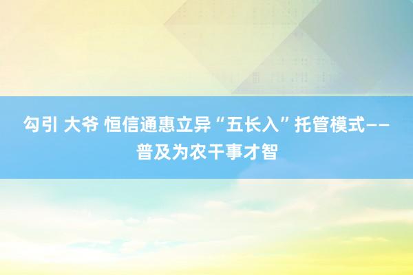 勾引 大爷 恒信通惠立异“五长入”托管模式——普及为农干事才智