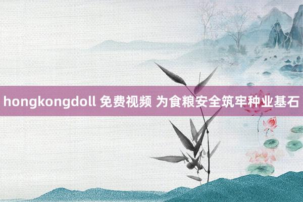 hongkongdoll 免费视频 为食粮安全筑牢种业基石