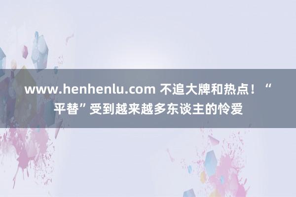 www.henhenlu.com 不追大牌和热点！“平替”受到越来越多东谈主的怜爱