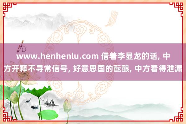 www.henhenlu.com 借着李显龙的话， 中方开释不寻常信号， 好意思国的酝酿， 中方看得泄漏