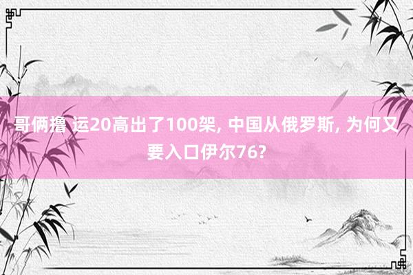 哥俩撸 运20高出了100架， 中国从俄罗斯， 为何又要入口伊尔76?