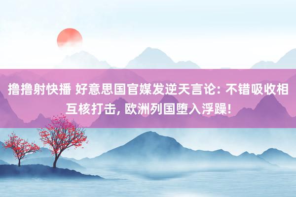 撸撸射快播 好意思国官媒发逆天言论: 不错吸收相互核打击， 欧洲列国堕入浮躁!