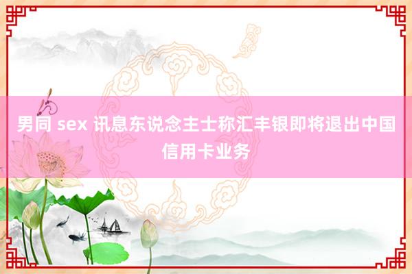 男同 sex 讯息东说念主士称汇丰银即将退出中国信用卡业务