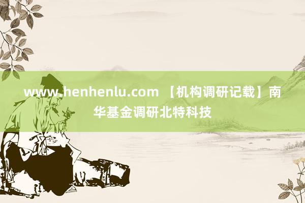 www.henhenlu.com 【机构调研记载】南华基金调研北特科技