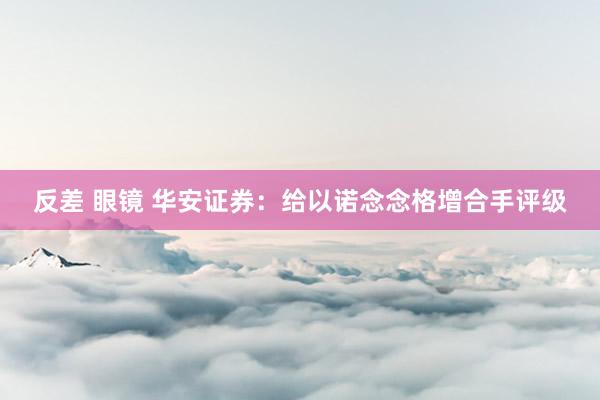 反差 眼镜 华安证券：给以诺念念格增合手评级