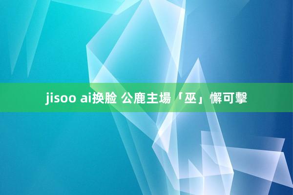 jisoo ai换脸 公鹿主場「巫」懈可擊