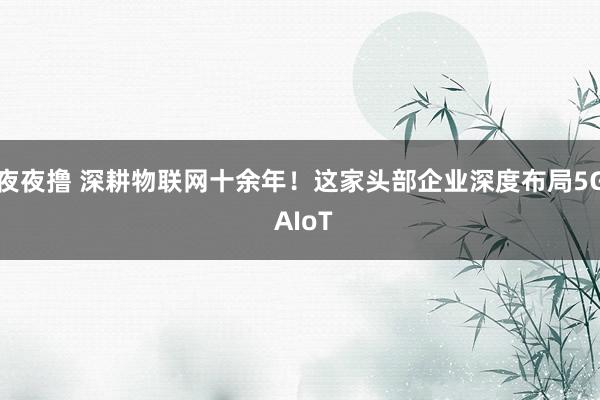 夜夜撸 深耕物联网十余年！这家头部企业深度布局5G AIoT