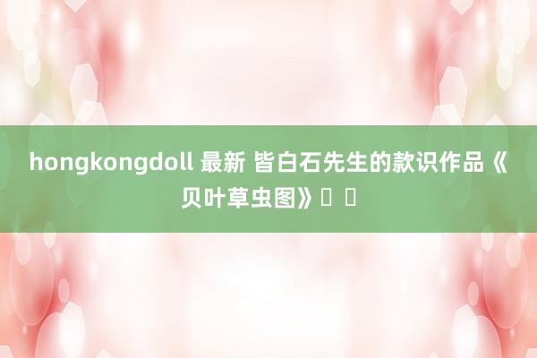 hongkongdoll 最新 皆白石先生的款识作品《贝叶草虫图》⋯⋯