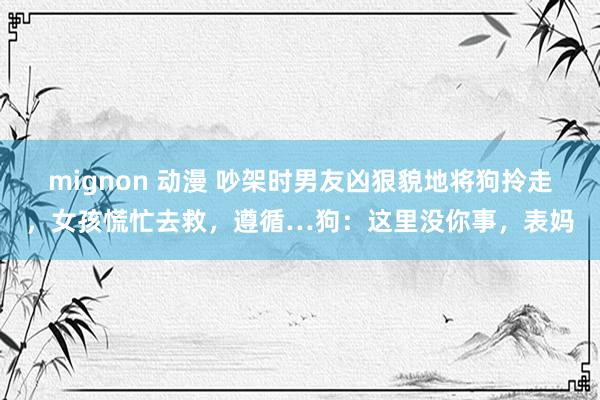 mignon 动漫 吵架时男友凶狠貌地将狗拎走，女孩慌忙去救，遵循…狗：这里没你事，表妈