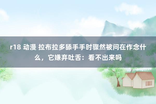 r18 动漫 拉布拉多舔手手时骤然被问在作念什么，它嫌弃吐舌：看不出来吗