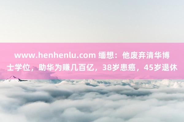 www.henhenlu.com 缅想：他废弃清华博士学位，助华为赚几百亿，38岁患癌，45岁退休