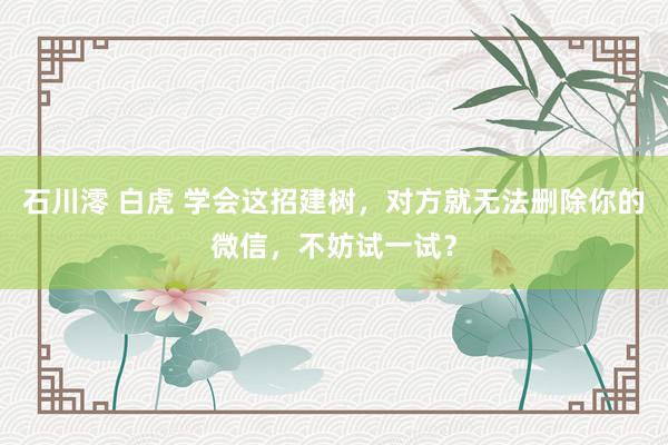石川澪 白虎 学会这招建树，对方就无法删除你的微信，不妨试一试？