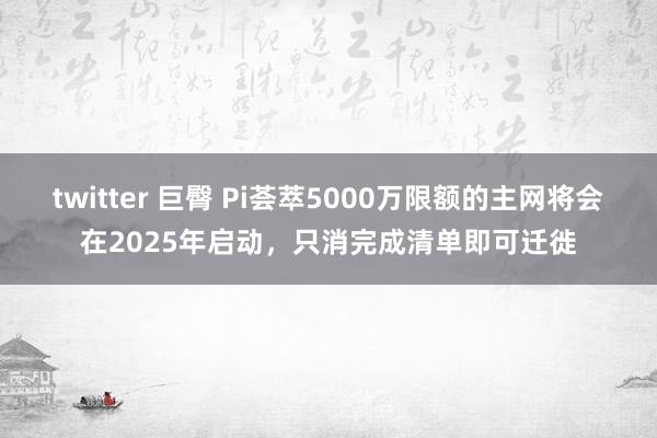 twitter 巨臀 Pi荟萃5000万限额的主网将会在2025年启动，只消完成清单即可迁徙