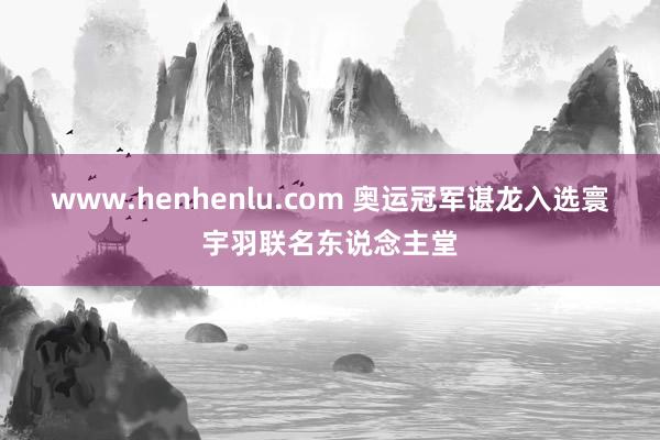 www.henhenlu.com 奥运冠军谌龙入选寰宇羽联名东说念主堂