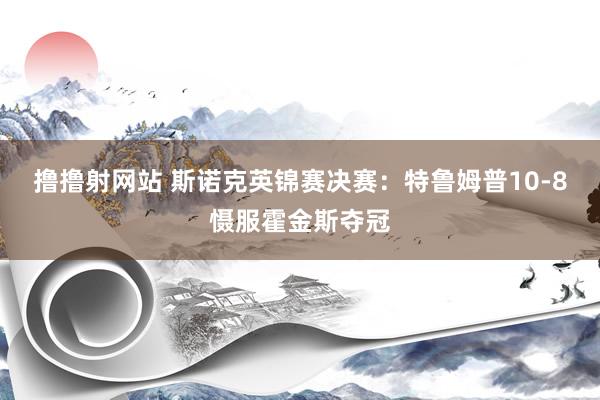 撸撸射网站 斯诺克英锦赛决赛：特鲁姆普10-8慑服霍金斯夺冠