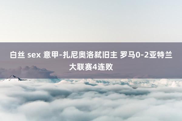 白丝 sex 意甲-扎尼奥洛弑旧主 罗马0-2亚特兰大联赛4连败