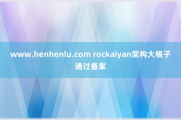 www.henhenlu.com rockaiyan架构大模子通过备案
