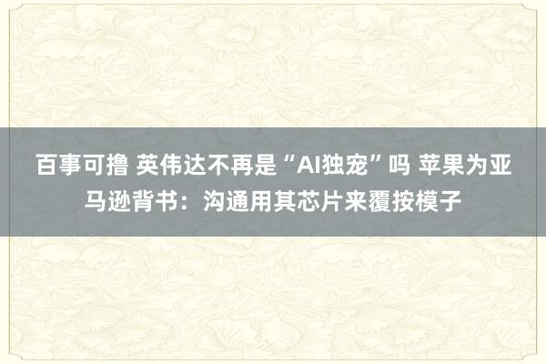 百事可撸 英伟达不再是“AI独宠”吗 苹果为亚马逊背书：沟通用其芯片来覆按模子