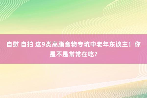 自慰 自拍 这9类高脂食物专坑中老年东谈主！你是不是常常在吃？