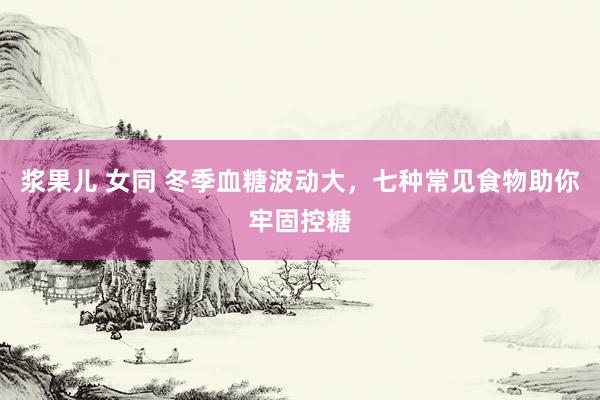 浆果儿 女同 冬季血糖波动大，七种常见食物助你牢固控糖