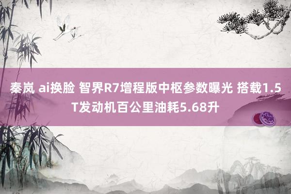 秦岚 ai换脸 智界R7增程版中枢参数曝光 搭载1.5T发动机百公里油耗5.68升