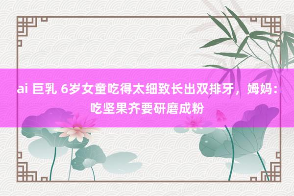 ai 巨乳 6岁女童吃得太细致长出双排牙，姆妈：吃坚果齐要研磨成粉