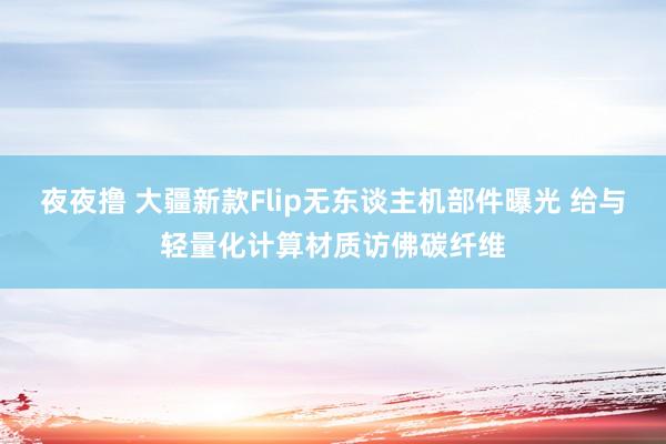 夜夜撸 大疆新款Flip无东谈主机部件曝光 给与轻量化计算材质访佛碳纤维