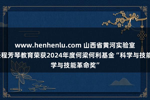 www.henhenlu.com 山西省黄河实验室试验主任程芳琴教育荣获2024年度何梁何利基金“科学与技能革命奖”