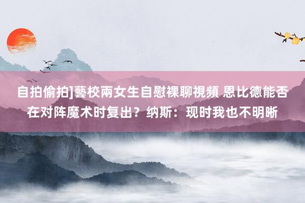 自拍偷拍]藝校兩女生自慰裸聊視頻 恩比德能否在对阵魔术时复出？纳斯：现时我也不明晰